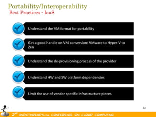 Portability/Interoperability
Best Practices - IaaS


        Understand the VM format for portability


        Get a good handle on VM conversion: VMware to Hyper-V to
        Zen


        Understand the de-provisioning process of the provider



        Understand HW and SW platform dependencies



        Limit the use of vendor specific infrastructure pieces


                                                                   33
 