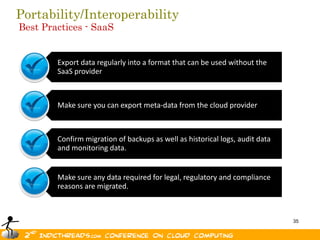 Portability/Interoperability
Best Practices - SaaS


        Export data regularly into a format that can be used without the
        SaaS provider



        Make sure you can export meta-data from the cloud provider



        Confirm migration of backups as well as historical logs, audit data
        and monitoring data.


        Make sure any data required for legal, regulatory and compliance
        reasons are migrated.



                                                                              35
 