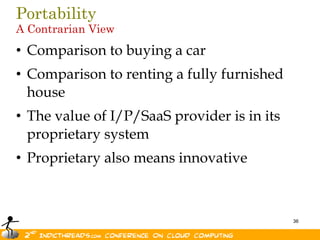 Portability
A Contrarian View
• Comparison to buying a car
• Comparison to renting a fully furnished
  house
• The value of I/P/SaaS provider is in its
  proprietary system
• Proprietary also means innovative



                                             36
 