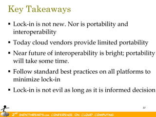 Key Takeaways
 Lock-in is not new. Nor is portability and
  interoperability
 Today cloud vendors provide limited portability
 Near future of interoperability is bright; portability
  will take some time.
 Follow standard best practices on all platforms to
  minimize lock-in
 Lock-in is not evil as long as it is informed decision

                                                   37
 