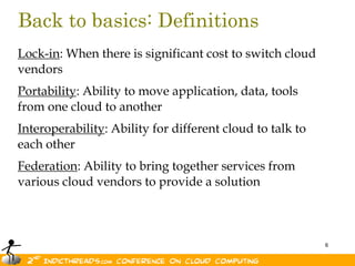 Back to basics: Definitions
Lock-in: When there is significant cost to switch cloud
vendors
Portability: Ability to move application, data, tools
from one cloud to another
Interoperability: Ability for different cloud to talk to
each other
Federation: Ability to bring together services from
various cloud vendors to provide a solution



                                                           6
 