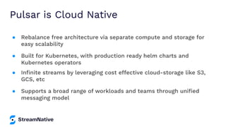 Pulsar is Cloud Native
● Rebalance free architecture via separate compute and storage for
easy scalability
● Built for Kubernetes, with production ready helm charts and
Kubernetes operators
● Inﬁnite streams by leveraging cost effective cloud-storage like S3,
GCS, etc
● Supports a broad range of workloads and teams through uniﬁed
messaging model
 