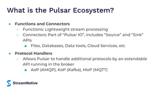 What is the Pulsar Ecosystem?
● Functions and Connectors
○ Functions: Lightweight stream processing
○ Connectors: Part of “Pulsar IO”, includes “Source” and “Sink”
APIs
■ Files, Databases, Data tools, Cloud Services, etc
● Protocol Handlers
○ Allows Pulsar to handle additional protocols by an extendable
API running in the broker
■ AoP (AMQP), KoP (Kafka), MoP (MQTT)
 
