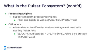 What is the Pulsar Ecosystem? (cont’d)
● Processing Engines
○ Supports modern processing engines
■ Flink and Spark, as well as Pulsar SQL (Presto/Trino)
● Ofﬂoaders
○ Allows data to be ofﬂoaded to cloud storage and used with
existing Pulsar APIs
■ S3, GCP Cloud Storage, HDFS, File (NFS), Azure Blob Storage
(in Pulsar 2.7.0)
 