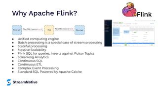 ● Uniﬁed computing engine
● Batch processing is a special case of stream processing
● Stateful processing
● Massive Scalability
● Flink SQL for queries, inserts against Pulsar Topics
● Streaming Analytics
● Continuous SQL
● Continuous ETL
● Complex Event Processing
● Standard SQL Powered by Apache Calcite
Why Apache Flink?
 