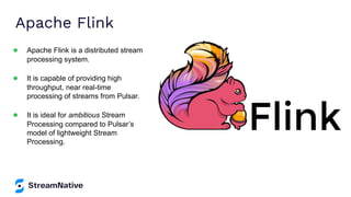 Apache Flink
● Apache Flink is a distributed stream
processing system.
● It is capable of providing high
throughput, near real-time
processing of streams from Pulsar.
● It is ideal for ambitious Stream
Processing compared to Pulsar’s
model of lightweight Stream
Processing.
 