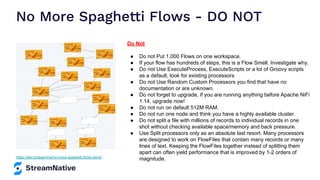 No More Spaghetti Flows - DO NOT
https://dev.to/tspannhw/no-more-spaghetti-flows-2emd
Do Not
● Do not Put 1,000 Flows on one workspace.
● If your flow has hundreds of steps, this is a Flow Smell. Investigate why.
● Do not Use ExecuteProcess, ExecuteScripts or a lot of Groovy scripts
as a default, look for existing processors
● Do not Use Random Custom Processors you find that have no
documentation or are unknown.
● Do not forget to upgrade, if you are running anything before Apache NiFi
1.14, upgrade now!
● Do not run on default 512M RAM.
● Do not run one node and think you have a highly available cluster.
● Do not split a file with millions of records to individual records in one
shot without checking available space/memory and back pressure.
● Use Split processors only as an absolute last resort. Many processors
are designed to work on FlowFiles that contain many records or many
lines of text. Keeping the FlowFiles together instead of splitting them
apart can often yield performance that is improved by 1-2 orders of
magnitude.
 