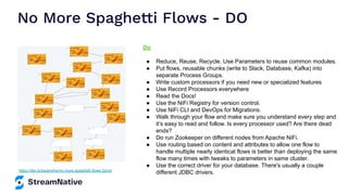 No More Spaghetti Flows - DO
https://dev.to/tspannhw/no-more-spaghetti-flows-2emd
Do
● Reduce, Reuse, Recycle. Use Parameters to reuse common modules.
● Put flows, reusable chunks (write to Slack, Database, Kafka) into
separate Process Groups.
● Write custom processors if you need new or specialized features
● Use Record Processors everywhere
● Read the Docs!
● Use the NiFi Registry for version control.
● Use NiFi CLI and DevOps for Migrations.
● Walk through your flow and make sure you understand every step and
it’s easy to read and follow. Is every processor used? Are there dead
ends?
● Do run Zookeeper on different nodes from Apache NiFi.
● Use routing based on content and attributes to allow one flow to
handle multiple nearly identical flows is better than deploying the same
flow many times with tweaks to parameters in same cluster.
● Use the correct driver for your database. There's usually a couple
different JDBC drivers.
 