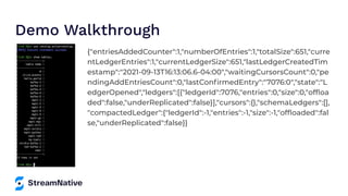 Demo Walkthrough
{"entriesAddedCounter":1,"numberOfEntries":1,"totalSize":651,"curre
ntLedgerEntries":1,"currentLedgerSize":651,"lastLedgerCreatedTim
estamp":"2021-09-13T16:13:06.6-04:00","waitingCursorsCount":0,"pe
ndingAddEntriesCount":0,"lastConﬁrmedEntry":"7076:0","state":"L
edgerOpened","ledgers":[{"ledgerId":7076,"entries":0,"size":0,"ofﬂoa
ded":false,"underReplicated":false}],"cursors":{},"schemaLedgers":[],
"compactedLedger":{"ledgerId":-1,"entries":-1,"size":-1,"ofﬂoaded":fal
se,"underReplicated":false}}
 