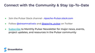 Connect with the Community & Stay Up-To-Date
● Join the Pulsar Slack channel - Apache-Pulsar.slack.com
● Follow @streamnativeio and @apache_pulsar on Twitter
● Subscribe to Monthly Pulsar Newsletter for major news, events,
project updates, and resources in the Pulsar community
 