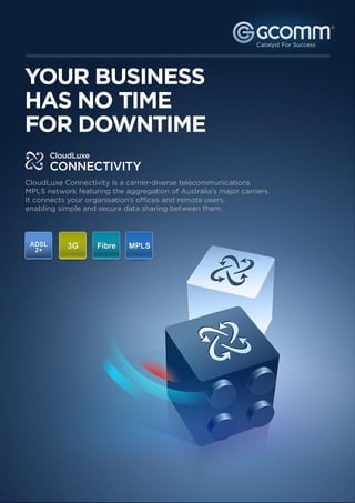 YOUR BUSINESS HAS NO                         CloudLuxe
TIME FOR DOWNTIME                            CONNECTIVITY                                                                          ®




   YOUR BUSINESS
   HAS NO TIME
   FOR DOWNTIME
                CloudLuxe
                CONNECTIVITY
    CloudLuxe Connectivity is a carrier-diverse telecommunications
    MPLS network featuring the aggregation of Australia’s major carriers.
    It connects your organisation’s offices and remote users,
    enabling simple and secure data sharing between them.




                                             About GCOMM

                                             Established in 1996, GCOMM is highly experienced in the IT industry, with a proven track
                                             record of outstanding service and long term customer relationships. Specialising in the
          1300 221 115                       delivery of managed, enterprise grade cloud-based IT services to medium and large sized
          www.gcomm.com.au                   enterprises with multiple office locations, GCOMM is a multi-award winning technology
                                             company headquartered in Queensland, Australia.




     Free Consultation
     Get a free consultation from our connectivity experts.                                       Sign up now
     Discover more efficient ways to connect your business.


© 2011 GCOMM Pty Ltd. All rights reserved.                                                                                              2
 