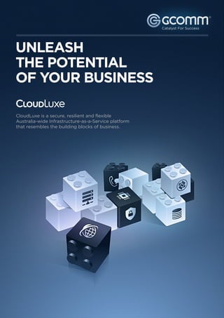 ®




UNLEASH
THE POTENTIAL
OF YOUR BUSINESS

CloudLuxe is a secure, resilient and flexible
Australia-wide Infrastructure-as-a-Service platform
that resembles the building blocks of business.




   1300 221 115
   www.gcomm.com.au
 