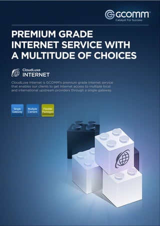 ®




PREMIUM GRADE
INTERNET SERVICE WITH
A MULTITUDE OF CHOICES
       CloudLuxe
       INTERNET
CloudLuxe Internet is GCOMM’s premium grade Internet service
that enables our clients to get Internet access to multiple local
and international upstream providers through a single gateway.
 