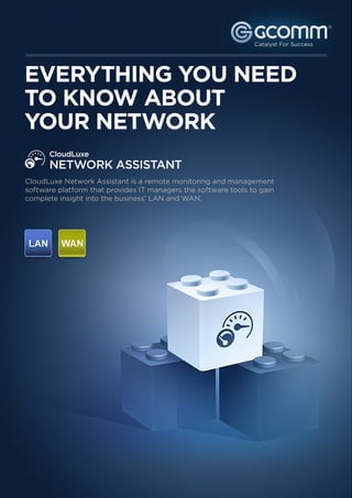 ®




EVERYTHING YOU NEED
TO KNOW ABOUT
YOUR NETWORK
      CloudLuxe
      NETWORK ASSISTANT
CloudLuxe Network Assistant is a remote monitoring and management
software platform that provides IT managers the software tools to gain
complete insight into the business’ LAN and WAN.
 