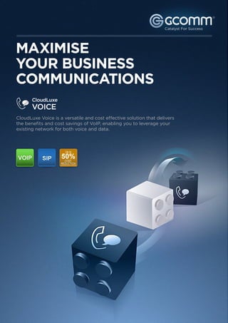 ®




MAXIMISE
YOUR BUSINESS
COMMUNICATIONS
       CloudLuxe
       VOICE
CloudLuxe Voice is a versatile and cost effective solution that delivers
the benefits and cost savings of VoIP, enabling you to leverage your
existing network for both voice and data.
 