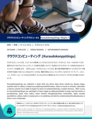 クラウドコンピューティング:モジュール1 (Kuraudokonpyūtingu: Mojūru 1)
説明 | 特徴 | サービス・モデル | デプロイメント・モデル
SETSUMEI | TOKUCHŌ | SĀBISU MODERU | DEPUROIMENTO MODERU
クラウドコンピューティング (Kuraudokonpyūtingu)
クラウドコンピューティングは、インターネットを使用していつでもどこでもソフトウェア、デスクトップ、ストレージなどのサービスを
提供するデジタルプラットフォームです。データの保存と取得、ネットワークを含むソフトウェアとサーバーの共有のためのオンデ
マンドリソースを提供します. NISTによると、「クラウドコンピューティングは、最小限の管理作業やサービスプロバイダーの相
互作用で迅速にプロビジョニングおよびリリースできる、構成可能なコンピューティングリソース(ネットワーク、サーバー、ストレ
ージ、アプリケーション、サービスなど)の共有プールへのユビキタスで便利なオンデマンドネットワークアクセスを可能にするモデ
ルです。
Kuraudokonpyūtingu wa, intānetto o shiyō shite itsu demo doko demo sofutō~ea, desuku toppu,
sutorēji nado no sābisu o teikyō suru dejitarupurattofōmudesu. Dēta no hozon to shutoku, nettowāku
o fukumu sofutō~ea to sābā no kyōyū no tame no ondemandorisōsu o teikyō shimasu. NIST ni yoru
to,`kuraudokonpyūtingu wa, saishōgen no kanri sagyō ya sābisupurobaidā no sōgo sayō de jinsoku ni
purobijoningu oyobi rirīsu dekiru, kōsei kanōna konpyūtingurisōsu (nettowāku, sābā, sutorēji,
apurikēshon, sābisu nado) no kyōyū pūru e no yubikitasu de benrina ondemandonettowākuakusesu o
kanō ni suru moderudes
起業家のショーン・オサリバンは、1997年に「クラウドコンピューティング」に関する商標を出願しました。彼は1990年代後半にマサ
チューセッツ州ケンブリッジにあるNetCentricのオフィスでポーズをとっていました。 (出典:technologyreview.com)
Kigyōka no shōn osariban wa, 1997-nen ni `kuraudokonpyūtingu' ni kansuru shōhyō o shutsugan shimashita.
Kare wa 1990-nendai kōhan ni masachūsettsu-shū Kenburijji ni aru NetCentric no ofisu de pōzu o totte imashita.
(Shutten: Technology review. Komu)
 