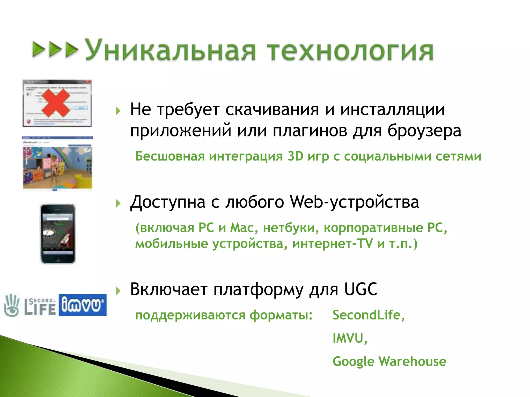 	Уникальная технологияНе требует скачивания и инсталляции приложений или плагинов для броузераБесшовная интеграция 3D игр с социальными сетямиДоступна с любого Web-устройства(включая PC и Mac, нетбуки, корпоративные PC, мобильные устройства, интернет-TV и т.п.)Включает платформу для UGCподдерживаются форматы: 	SecondLife, IMVU,Google Warehouse