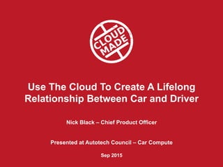 Use The Cloud To Create A Lifelong
Relationship Between Car and Driver
Nick Black – Chief Product Officer
Presented at Autotech Council – Car Compute
Sep 2015
 