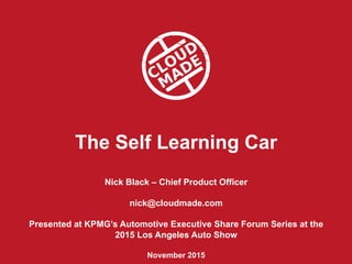 The Self Learning Car
Nick Black – Chief Product Officer
nick@cloudmade.com
Presented at KPMG’s Automotive Executive Share Forum Series at the
2015 Los Angeles Auto Show
November 2015
 