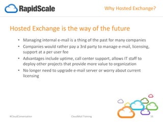 Why Hosted Exchange?
Hosted Exchange is the way of the future
• Managing internal e-mail is a thing of the past for many companies
• Companies would rather pay a 3rd party to manage e-mail, licensing,
support at a per user fee
• Advantages include uptime, call center support, allows IT staff to
deploy other projects that provide more value to organization
• No longer need to upgrade e-mail server or worry about current
licensing
#CloudConversation CloudMail Training 16
 