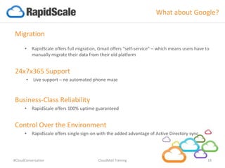 What about Google?
Migration
• RapidScale offers full migration, Gmail offers “self-service” – which means users have to
manually migrate their data from their old platform
24x7x365 Support
• Live support – no automated phone maze
Business-Class Reliability
• RapidScale offers 100% uptime guaranteed
Control Over the Environment
• RapidScale offers single sign-on with the added advantage of Active Directory sync
#CloudConversation CloudMail Training 19
 