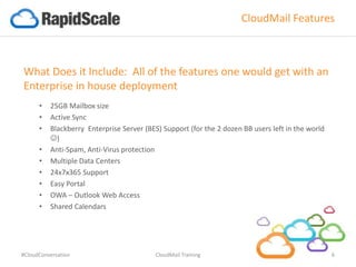 CloudMail Features
What Does it Include: All of the features one would get with an
Enterprise in house deployment
• 25GB Mailbox size
• Active Sync
• Blackberry Enterprise Server (BES) Support (for the 2 dozen BB users left in the world
)
• Anti-Spam, Anti-Virus protection
• Multiple Data Centers
• 24x7x365 Support
• Easy Portal
• OWA – Outlook Web Access
• Shared Calendars
#CloudConversation CloudMail Training 6
 