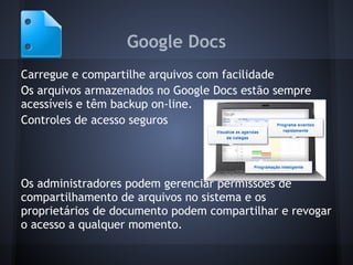 Google Docs
Carregue e compartilhe arquivos com facilidade
Os arquivos armazenados no Google Docs estão sempre
acessíveis e têm backup on-line.
Controles de acesso seguros




Os administradores podem gerenciar permissões de
compartilhamento de arquivos no sistema e os
proprietários de documento podem compartilhar e revogar
o acesso a qualquer momento.
 