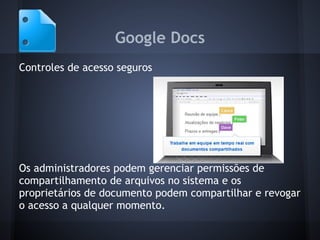 Google Docs
Controles de acesso seguros




Os administradores podem gerenciar permissões de
compartilhamento de arquivos no sistema e os
proprietários de documento podem compartilhar e revogar
o acesso a qualquer momento.
 