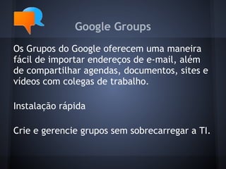 Google Groups
Os Grupos do Google oferecem uma maneira
fácil de importar endereços de e-mail, além
de compartilhar agendas, documentos, sites e
vídeos com colegas de trabalho.

Instalação rápida

Crie e gerencie grupos sem sobrecarregar a TI.
 