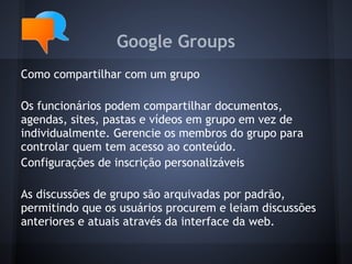 Google Groups
Como compartilhar com um grupo

Os funcionários podem compartilhar documentos,
agendas, sites, pastas e vídeos em grupo em vez de
individualmente. Gerencie os membros do grupo para
controlar quem tem acesso ao conteúdo.
Configurações de inscrição personalizáveis

As discussões de grupo são arquivadas por padrão,
permitindo que os usuários procurem e leiam discussões
anteriores e atuais através da interface da web.
 