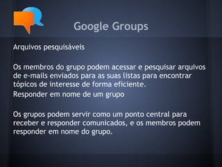 Google Groups
Arquivos pesquisáveis

Os membros do grupo podem acessar e pesquisar arquivos
de e-mails enviados para as suas listas para encontrar
tópicos de interesse de forma eficiente.
Responder em nome de um grupo

Os grupos podem servir como um ponto central para
receber e responder comunicados, e os membros podem
responder em nome do grupo.
 