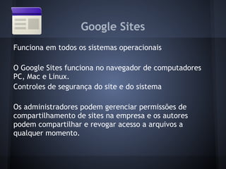 Google Sites
Funciona em todos os sistemas operacionais

O Google Sites funciona no navegador de computadores
PC, Mac e Linux.
Controles de segurança do site e do sistema

Os administradores podem gerenciar permissões de
compartilhamento de sites na empresa e os autores
podem compartilhar e revogar acesso a arquivos a
qualquer momento.
 