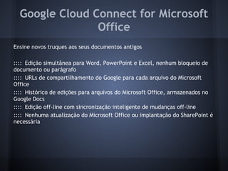Google Cloud Connect for Microsoft
                Office
Ensine novos truques aos seus documentos antigos

:::: Edição simultânea para Word, PowerPoint e Excel, nenhum bloqueio de
documento ou parágrafo
:::: URLs de compartilhamento do Google para cada arquivo do Microsoft
Office
:::: Histórico de edições para arquivos do Microsoft Office, armazenados no
Google Docs
:::: Edição off-line com sincronização inteligente de mudanças off-line
:::: Nenhuma atualização do Microsoft Office ou implantação do SharePoint é
necessária
 