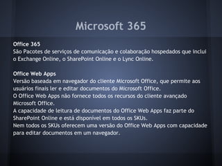 Microsoft 365
Office 365
São Pacotes de serviços de comunicação e colaboração hospedados que inclui
o Exchange Online, o SharePoint Online e o Lync Online.

Office Web Apps
Versão baseada em navegador do cliente Microsoft Office, que permite aos
usuários finais ler e editar documentos do Microsoft Office.
O Office Web Apps não fornece todos os recursos do cliente avançado
Microsoft Office.
A capacidade de leitura de documentos do Office Web Apps faz parte do
SharePoint Online e está disponível em todos os SKUs.
Nem todos os SKUs oferecem uma versão do Office Web Apps com capacidade
para editar documentos em um navegador.
 