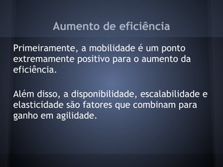 Aumento de eficiência
Primeiramente, a mobilidade é um ponto
extremamente positivo para o aumento da
eficiência.

Além disso, a disponibilidade, escalabilidade e
elasticidade são fatores que combinam para
ganho em agilidade.
 