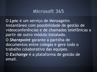 Microsoft 365
O Lync é um serviço de Mensageiro
instantâneo com possibilidade de gestão de
videoconferências e de chamadas telefônicas a
partir de outro módulo instalado.
O Sharepoint garante a partilha de
documentos entre colegas e gere todo o
trabalho colaborativo das equipes.
O Exchange é a plataforma de gestão de
email.
 
