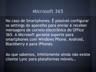 Microsoft 365
No caso de Smartphones. É possível configurar
os settings do aparelho para enviar e receber
mensagens de correio electrônico do Office
365. A Microsoft garante suporte para
smartphones com Windows Phone, Android,
Blackberry e para iPhones.

Ao que sabemos, infelizmente ainda não existe
cliente Lync para plataformas móveis…
 