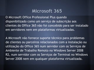 Microsoft 365
O Microsoft Office Professional Plus quando
disponibilizado como um serviço de subscrição aos
clientes do Office 365 não foi concebido para ser instalado
em servidores nem em plataformas virtualizadas.

A Microsoft não fornece suporte técnico para problemas
de clientes ou parceiros relacionados com a instalação ou
utilização do Office 365 num servidor com os Serviços de
Ambiente de Trabalho Remoto no Windows Server 2008
R2, num servidor com os Serviços de Terminal no Windows
Server 2008 nem em qualquer plataforma virtualizada.
 