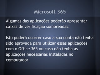 Microsoft 365
Algumas das aplicações poderão apresentar
caixas de verificação sombreadas.

Isto poderá ocorrer caso a sua conta não tenha
sido aprovada para utilizar essas aplicações
com o Office 365 ou caso não tenha as
aplicações necessárias instaladas no
computador.
 