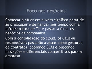 Foco nos negócios
Começar a atuar em nuvem significa parar de
se preocupar e demandar seu tempo com a
infraestrutura de TI, e passar a focar os
negócios da companhia.
Com a consolidação do cloud, os CIOs ou
responsáveis passarão a atuar como gestores
de contratos, cobrando SLAs e buscando
inovações e diferenciais competitivos para a
empresa.
 