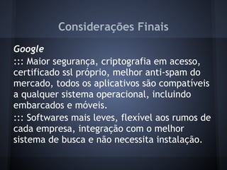 Considerações Finais
Google
::: Maior segurança, criptografia em acesso,
certificado ssl próprio, melhor anti-spam do
mercado, todos os aplicativos são compatíveis
a qualquer sistema operacional, incluindo
embarcados e móveis.
::: Softwares mais leves, flexível aos rumos de
cada empresa, integração com o melhor
sistema de busca e não necessita instalação.
 