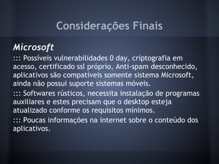 Considerações Finais
Microsoft
::: Possíveis vulnerabilidades 0 day, criptografia em
acesso, certificado ssl próprio, Anti-spam desconhecido,
aplicativos são compatíveis somente sistema Microsoft,
ainda não possui suporte sistemas móveis.
::: Softwares rústicos, necessita instalação de programas
auxiliares e estes precisam que o desktop esteja
atualizado conforme os requisitos mínimos.
::: Poucas informações na internet sobre o conteúdo dos
aplicativos.
 