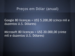 Preços em Dólar (anual)

Google 80 licenças = US$ 5.200,00 (cinco mil e
duzentos U.S. Dólares)

Microsoft 80 licenças = US$ 20.000,00 (vinte
mil e duzentos U.S. Dólares)
 