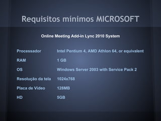 Requisitos mínimos MICROSOFT
              Online Meeting Add-in Lync 2010 System


Processador          Intel Pentium 4, AMD Athlon 64, or equivalent

RAM                  1 GB

OS                   Windows Server 2003 with Service Pack 2

Resolução da tela    1024x768

Placa de Vídeo       128MB

HD                   5GB
 