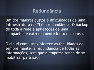 Redundância
Um dos maiores custos e dificuldades de uma
infraestrutura de TI é a redundância. O backup
de toda a rede e aplicações de uma
companhia é extremamente lento e custoso.

O cloud computing oferece as facilidades de
sempre manter a redundância de todas as
informações, sem que a empresa tenha de se
mobilizar para isso.
 