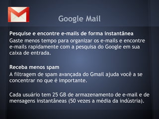 Google Mail
Pesquise e encontre e-mails de forma instantânea
Gaste menos tempo para organizar os e-mails e encontre
e-mails rapidamente com a pesquisa do Google em sua
caixa de entrada.

Receba menos spam
A filtragem de spam avançada do Gmail ajuda você a se
concentrar no que é importante.

Cada usuário tem 25 GB de armazenamento de e-mail e de
mensagens instantâneas (50 vezes a média da indústria).
 