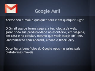 Google Mail
Acesse seu e-mail a qualquer hora e em qualquer lugar

O Gmail usa de forma segura a tecnologia da web,
garantindo sua produtividade no escritório, em viagens,
em casa e no celular, mesmo que você esteja off-line.
Sincronização com Android, iPhone e BlackBerry

Obtenha os benefícios do Google Apps nas principais
plataformas móveis
 