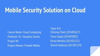Mobile Security Solution on Cloud
Course Name: Cloud Computing
Professor: Dr. Vasudeva Varma
Project #8
Project Mentor: Prateek Mehta
Team #31
Chinmay Patel (201405627)
Tarun Gupta (201403002)
Kavya Nerella (201301121)
Sharvil Katariya (201301129)
 