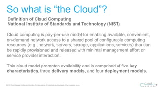 So what is “the Cloud”?
Definition of Cloud Computing
National Institute of Standards and Technology (NIST)
Cloud computing is pay-per-use model for enabling available, convenient,
on-demand network access to a shared pool of configurable computing
resources (e.g., network, servers, storage, applications, services) that can
be rapidly provisioned and released with minimal management effort or
service provider interaction.
This cloud model promotes availability and is comprised of five key
characteristics, three delivery models, and four deployment models.
 