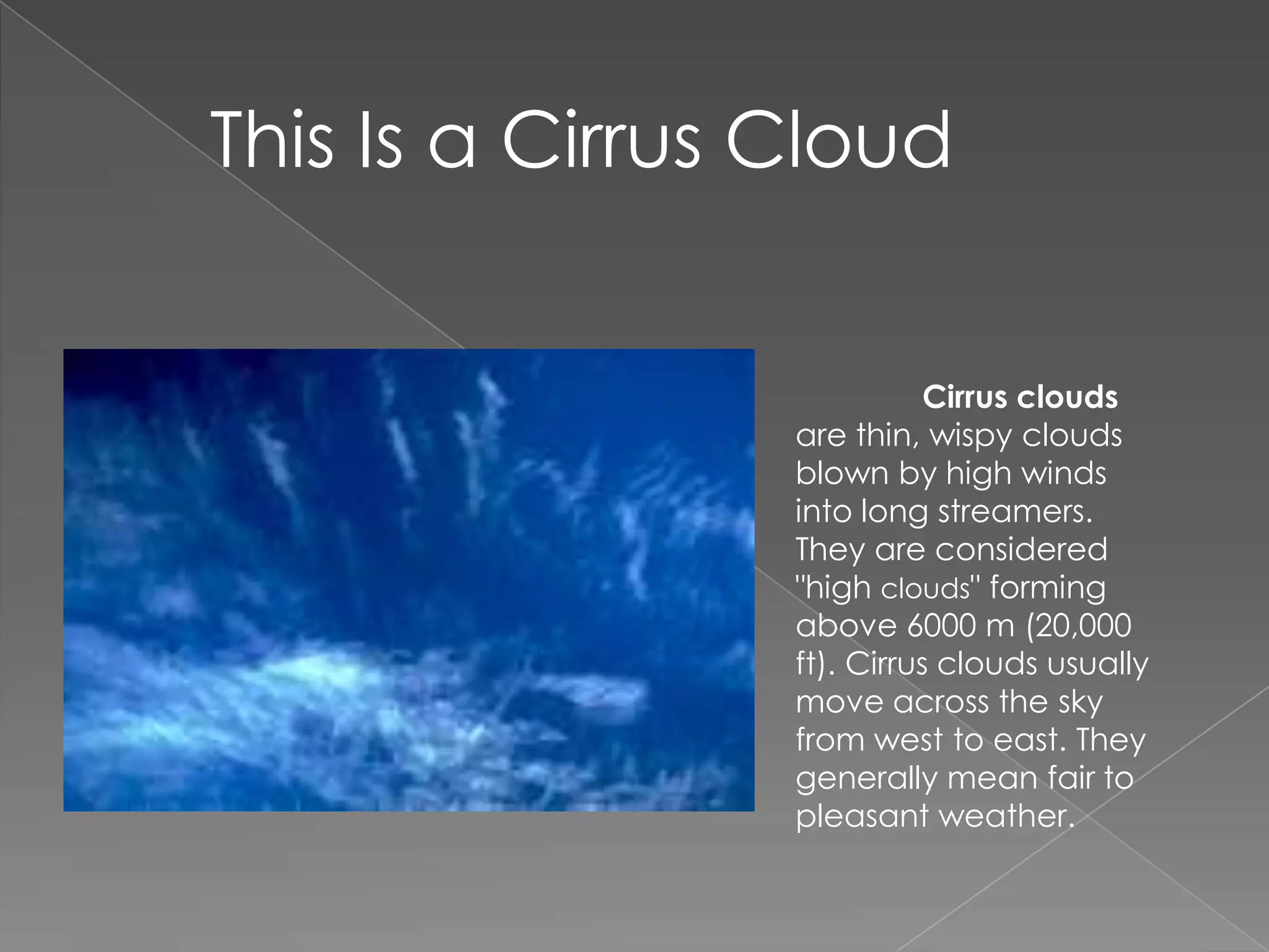 This Is a Cirrus Cloud	Cirrus clouds are thin, wispy clouds blown by high winds into long streamers. They are considered "high clouds" forming above 6000 m (20,000 ft). Cirrus clouds usually move across the sky from west to east. They generally mean fair to pleasant weather.